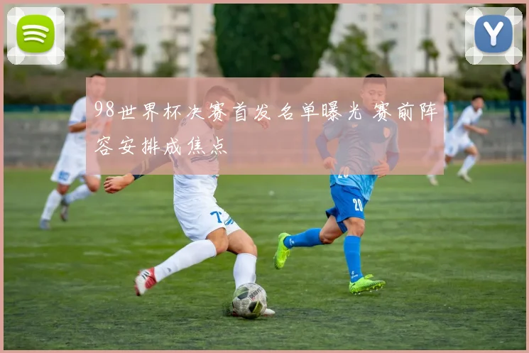98世界杯决赛首发名单曝光 赛前阵容安排成焦点