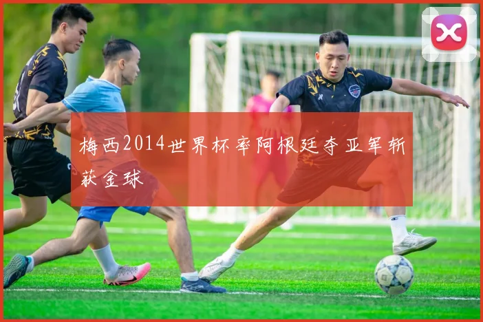 梅西2014世界杯率阿根廷夺亚军斩获金球