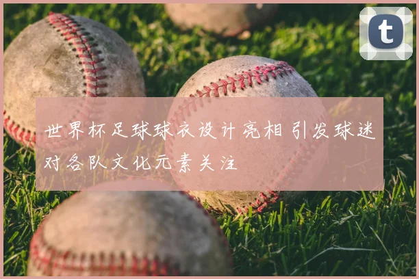 世界杯足球球衣设计亮相 引发球迷对各队文化元素关注