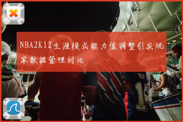NBA2K12生涯模式能力值调整引发玩家数据管理讨论