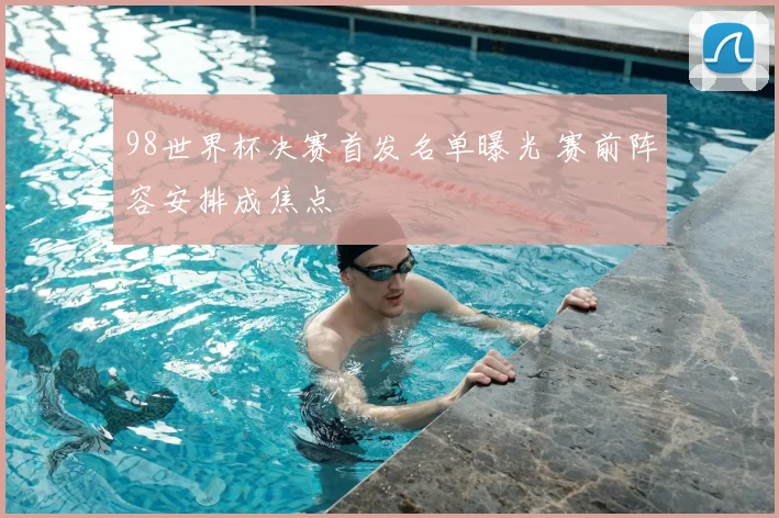 98世界杯决赛首发名单曝光 赛前阵容安排成焦点