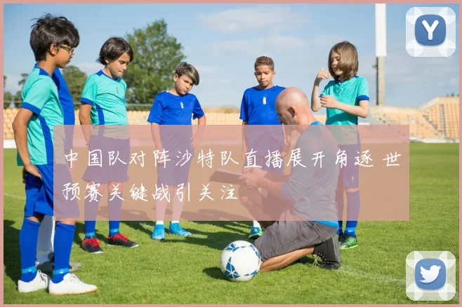 中国队对阵沙特队直播展开角逐 世预赛关键战引关注