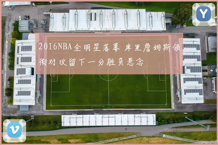 2016NBA全明星落幕 库里詹姆斯领衔对攻留下一分胜负悬念