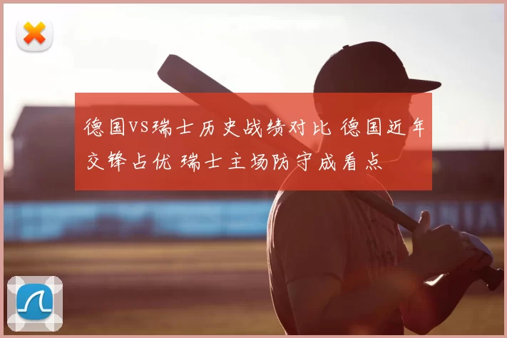 德国vs瑞士历史战绩对比 德国近年交锋占优 瑞士主场防守成看点