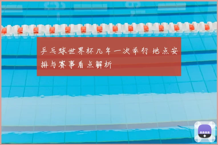 乒乓球世界杯几年一次举行 地点安排与赛事看点解析