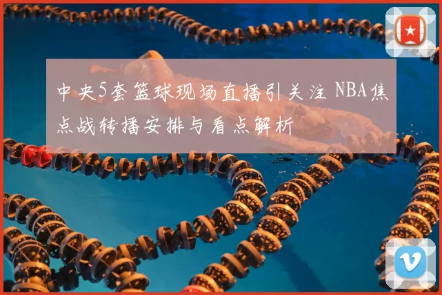 中央5套篮球现场直播引关注 NBA焦点战转播安排与看点解析