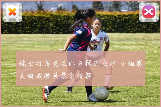 瑞士对乌克兰比分预测出炉 小组赛关键战胜负悬念待解
