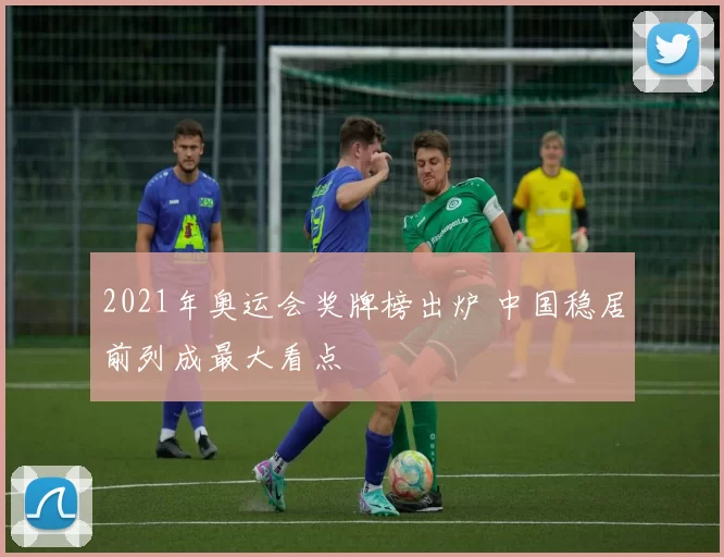2021年奥运会奖牌榜出炉 中国稳居前列成最大看点