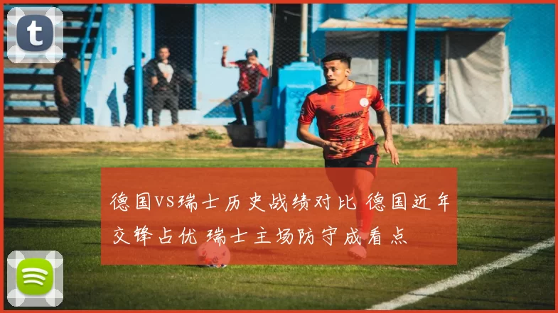 德国vs瑞士历史战绩对比 德国近年交锋占优 瑞士主场防守成看点