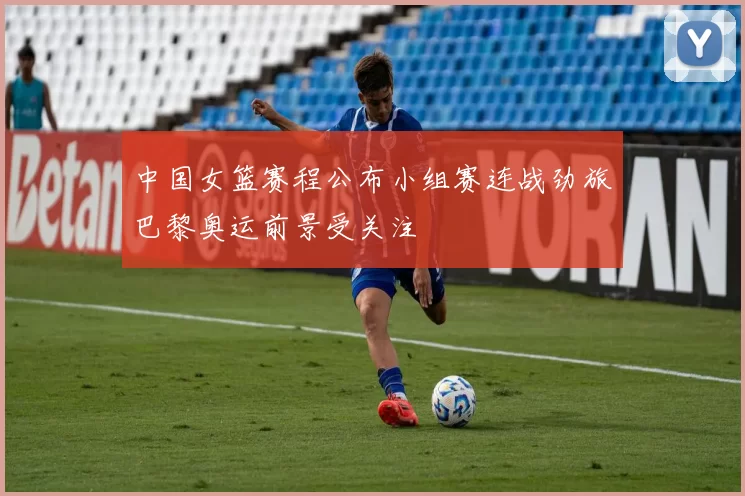 中国女篮赛程公布小组赛连战劲旅巴黎奥运前景受关注