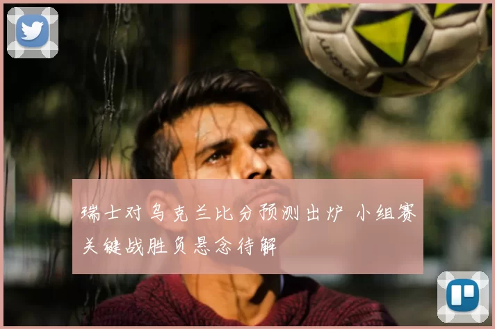 瑞士对乌克兰比分预测出炉 小组赛关键战胜负悬念待解