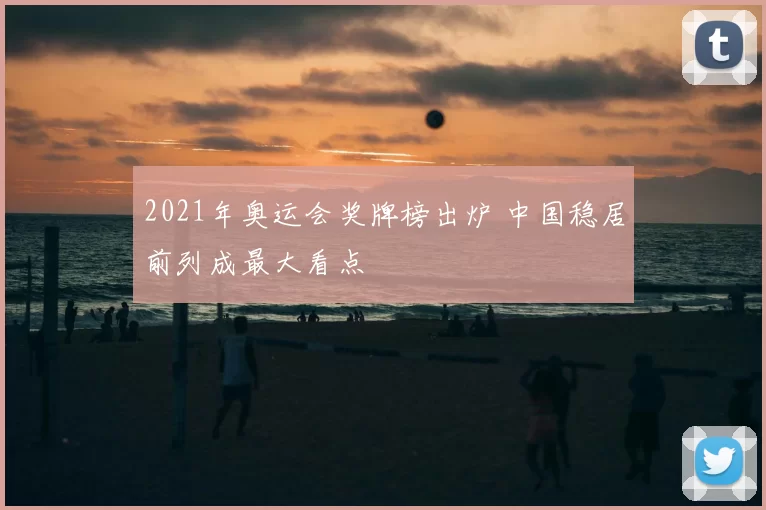 2021年奥运会奖牌榜出炉 中国稳居前列成最大看点