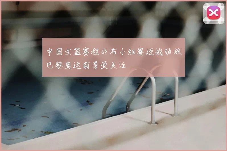 中国女篮赛程公布小组赛连战劲旅巴黎奥运前景受关注