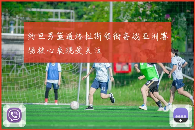 约旦男篮道格拉斯领衔备战亚洲赛场核心表现受关注