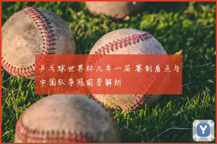 乒乓球世界杯几年一届 赛制看点与中国队争冠前景解析